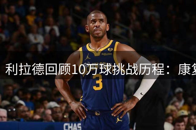 利拉德回顾10万球挑战历程：康复期每日加练150-200记投篮