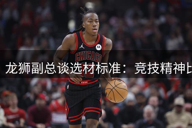 龙狮副总谈选材标准：竞技精神比天赋更重要